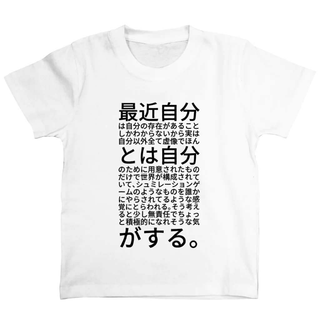 だーきー:の最近自分は自分の存在があることしかわからないから実は自分以外全て虚像でほんとは自分のために用意されたものだけで世界が構成されていて、シュミレーションゲームのようなものを誰かにやらされてるような感覚にとらわれる。そう考えると少し無責任でちょっと積極的になれそうな気がする。 Regular Fit T-Shirt