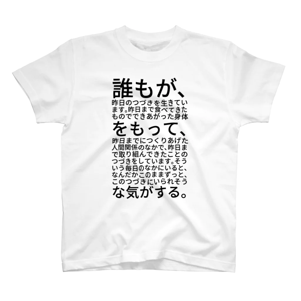 shikakunの誰もが、昨日のつづきを生きています。昨日まで食べてきたものでできあがった身体をもって、昨日までにつくりあげた人間関係のなかで、昨日まで取り組んできたことのつづきをしています。そういう毎日のなかにいると、なんだかこのままずっと、このつづきにいられそうな気がする。 Regular Fit T-Shirt