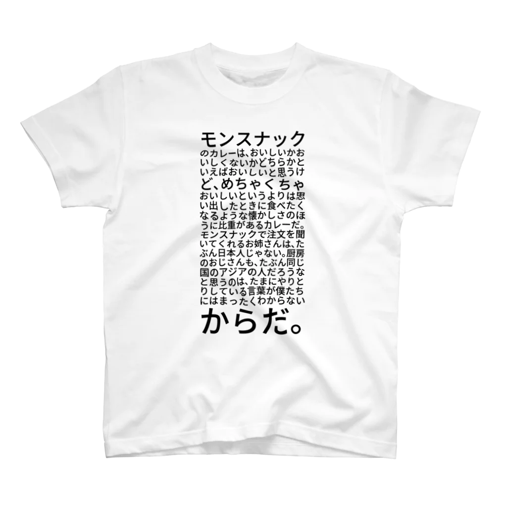 shikakunのモンスナックのカレーは、おいしいかおいしくないかどちらかといえばおいしいと思うけど、めちゃくちゃおいしいというよりは思い出したときに食べたくなるような懐かしさのほうに比重があるカレーだ。モンスナックで注文を聞いてくれるお姉さんは、たぶん日本人じゃない。厨房のおじさんも、たぶん同じ国のアジアの人だろうなと思うのは、たまにやりとりしている言葉が僕たちにはまったくわからないからだ。 スタンダードTシャツ