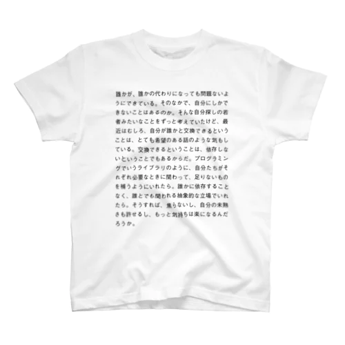 誰かが、誰かの代わりになっても問題ないようにできている。そのなかで、自分にしかできないことはあるのか。そんな自分探しの若者みたいなことをずっと考えていたけど、最近はむしろ、自分が誰かと交換できるということは、とても希望のある話のような気もしている。交換できるということは、依存しないということでもあるからだ。プログラミングでいうライブラリのように、自分たちがそれぞれ必要なときに関わって、足りないものを補うようにいれたら。誰かに依存することなく、誰とでも関われる抽象的な立場でいれたら。そうすれば、焦らないし、 Regular Fit T-Shirt