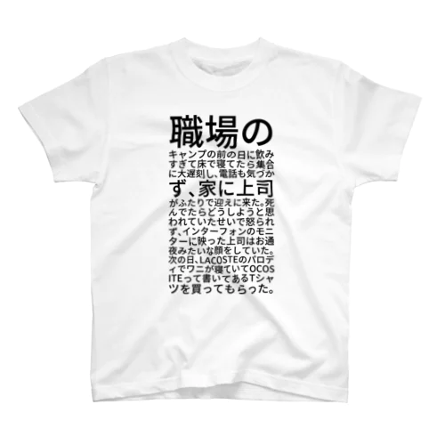 職場のキャンプの前の日に飲みすぎて床で寝てたら集合に大遅刻し、電話も気づかず、家に上司がふたりで迎えに来た。死んでたらどうしようと思われていたせいで怒られず、インターフォンのモニターに映った上司はお通夜みたいな顔をしていた。次の日、LACOSTEのパロディでワニが寝ていてOCOSITEって書いてあるTシャツを買ってもらった。 スタンダードTシャツ