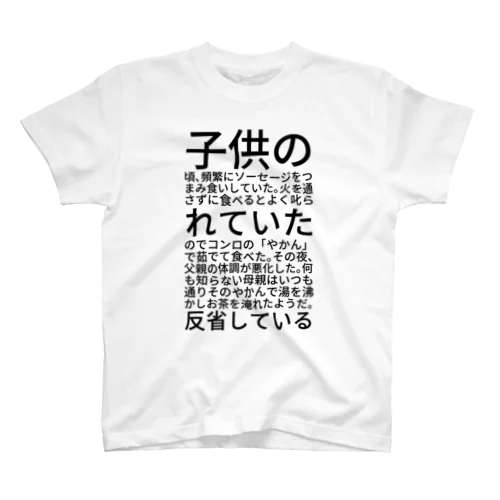 子供の頃、頻繁にソーセージをつまみ食いしていた。火を通さずに食べるとよく叱られていたのでコンロの「やかん」で茹でて食べた。その夜、父親の体調が悪化した。何も知らない母親はいつも通りそのやかんで湯を沸かしお茶を淹れたようだ。反省している スタンダードTシャツ