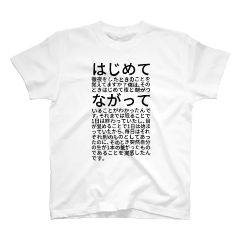 はじめて徹夜をしたときのことを覚えてますか？僕は、そのときはじめて夜と朝がつながっていることがわかったんです。それまでは眠ることで1日は終わっていたし、目が覚めることで1日は始まっていたから、毎日はそれぞれ別のものとしてあったのに、そのとき突然自分の生が1本の繋がったものであることを実感したんです。 Regular Fit T-Shirt