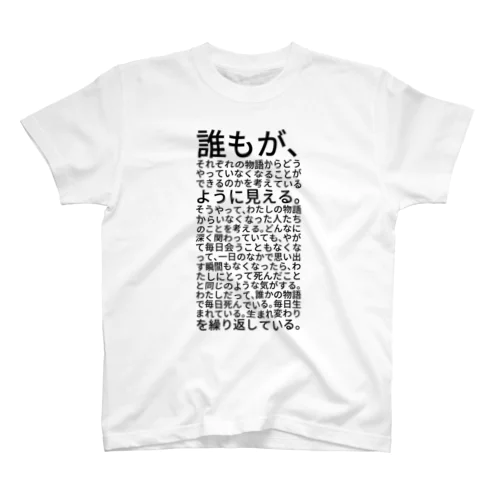 誰もが、それぞれの物語からどうやっていなくなることができるのかを考えているように見える。そうやって、わたしの物語からいなくなった人たちのことを考える。どんなに深く関わっていても、やがて毎日会うこともなくなって、一日のなかで思い出す瞬間もなくなったら、わたしにとって死んだことと同じのような気がする。わたしだって、誰かの物語で毎日死んでいる。毎日生まれている。生まれ変わりを繰り返している。 Regular Fit T-Shirt